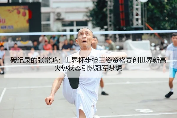 破纪录的张常鸿：世界杯步枪三姿资格赛创世界新高 火热状态引燃冠军梦想