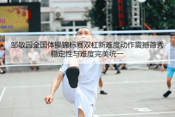 邹敬园全国体操锦标赛双杠新难度动作震撼首秀 稳定性与难度完美统一
