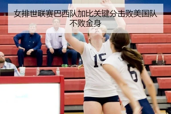 女排世联赛巴西队加比关键分击败美国队不败金身