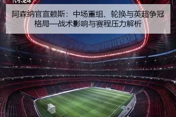 阿森纳官宣赖斯：中场重组、轮换与英超争冠格局—战术影响与赛程压力解析