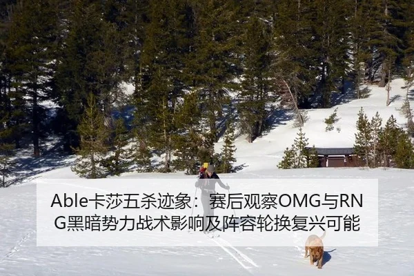 Able卡莎五杀迹象：赛后观察OMG与RNG黑暗势力战术影响及阵容轮换复兴可能